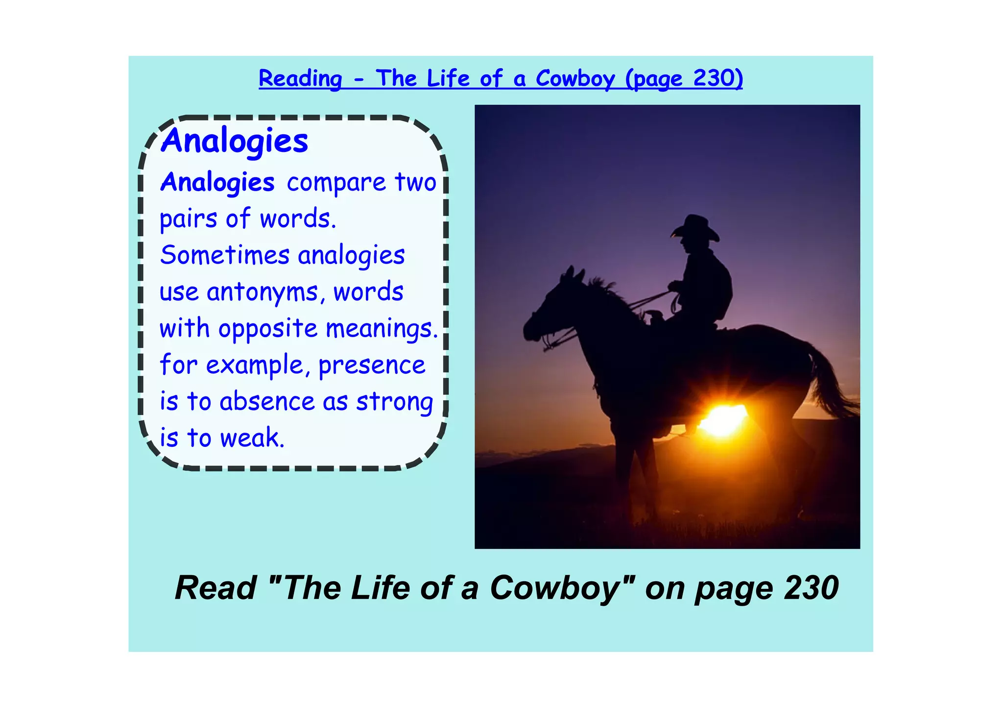 Reading - The Life of a Cowboy (page 230)

Analogies
Analogies compare two
pairs of words.
Sometimes analogies
use antonyms, words
with opposite meanings.
for example, presence
is to absence as strong
is to weak.




 Read "The Life of a Cowboy" on page 230
 