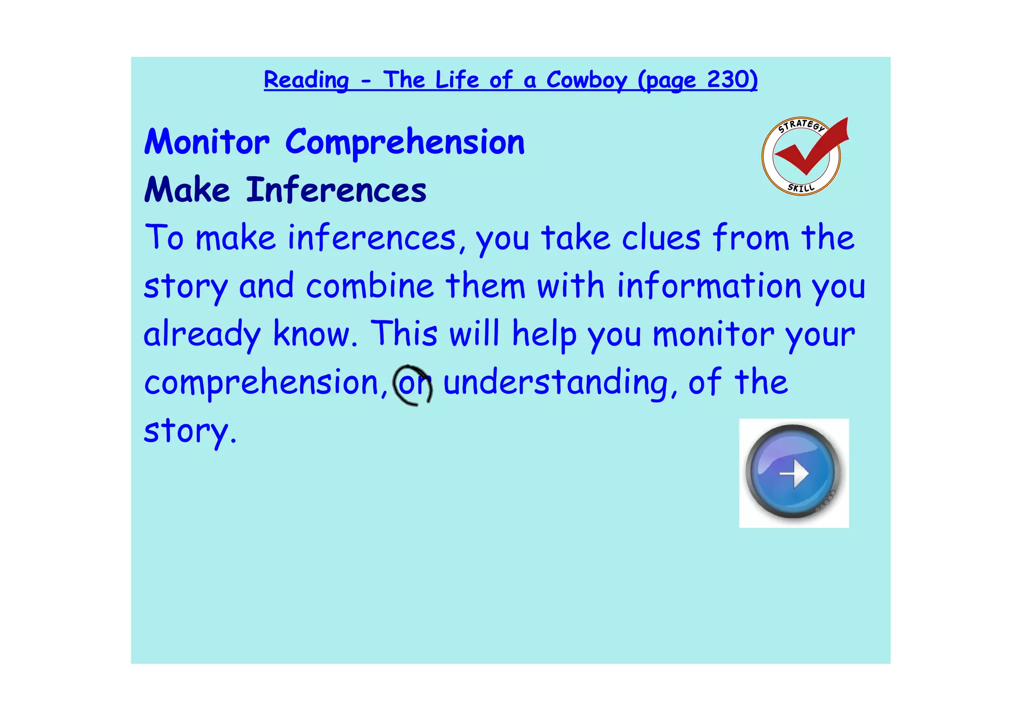 Reading - The Life of a Cowboy (page 230)

Monitor Comprehension
Make Inferences
To make inferences, you take clues from the
story and combine them with information you
already know. This will help you monitor your
comprehension, or understanding, of the
story.
 
