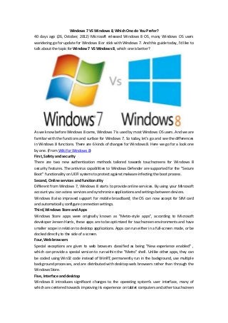 Windows 7 VS Windows 8, Which One do You Prefer?
40 days ago (26, October, 2012) Microsoft released Windows 8 OS, many Windows OS users
wandering go for update for Windows 8 or stick with Windows 7. And this guide today, I’d like to
talk about the topic for Window 7 VS Windows 8, which one is better?




As we know before Windows 8 came, Windows 7 is used by most Windows OS users. And we are
familiar with the functions and surface for Windows 7. So today, let’s go and see the differences
in Windows 8 functions. There are 6 kinds of changes for Windows 8. Here we go for a look one
by one. (From Wiki for Windows 8)
First, Safety and security
There are two new authentication methods tailored towards touchscreens for Windows 8
security features. The antivirus capabilities to Windows Defender are supported for the "Secure
Boot" functionality on UEFI systems to protect against malware infecting the boot process.
Second, Online services and functionality
Different from Windows 7, Windows 8 starts to provide online services. By using your Mircosoft
account you can access services and synchronize applications and settings between devices.
Windows 8 also improved support for mobile broadband; the OS can now accept for SIM card
and automatically configure connection settings.
Third, Windows Store and Apps
Windows Store apps were originally known as "Metro-style apps", according to Microsoft
developer Jensen Harris, these apps are to be optimized for touchscreen environments and have
smaller scope in relation to desktop applications. Apps can run either in a full-screen mode, or be
docked directly to the side of a screen.
Four, Web browsers
Special exceptions are given to web browsers classified as being "New experience enabled" ,
which can provide a special version to run within the "Metro" shell. Unlike other apps, they can
be coded using Win32 code instead of WinRT, permanently run in the background, use multiple
background processes, and are distributed with desktop web browsers rather than through the
Windows Store.
Five, Interface and desktop
Windows 8 introduces significant changes to the operating system's user interface, many of
which are centered towards improving its experience on tablet computers and other touchscreen
 