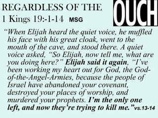 REGARDLESS OF THE
1 Kings 19:-1-14 MSG
“When Elijah heard the quiet voice, he muffled
his face with his great cloak, went to the
mouth of the cave, and stood there. A quiet
voice asked, “So Elijah, now tell me, what are
you doing here?” Elijah said it again, “I’ve
been working my heart out for God, the God-
of-the-Angel-Armies, because the people of
Israel have abandoned your covenant,
destroyed your places of worship, and
murdered your prophets. I’m the only one
left, and now they’re trying to kill me.”vs.13-14
 