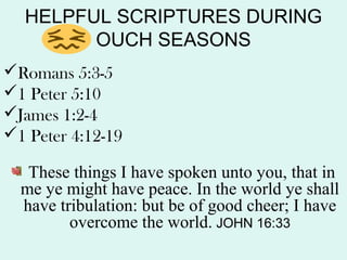 HELPFUL SCRIPTURES DURING
OUCH SEASONS
Romans 5:3-5
1 Peter 5:10
James 1:2-4
1 Peter 4:12-19
These things I have spoken unto you, that in
me ye might have peace. In the world ye shall
have tribulation: but be of good cheer; I have
overcome the world. JOHN 16:33
 