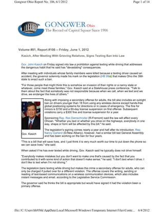 Gongwer Ohio Report No. 106, 6/1/2012                                                                 Page 1 of 14




  Volume #81, Report #106 -- Friday, June 1, 2012
    Kasich, After Meeting With Grieving Relatives, Signs Texting Ban Into Law

    Gov. John Kasich on Friday signed into law a prohibition against texting while driving that addresses
    the dangerous habit that he said has "devastating" consequences.

    After meeting with individuals whose family members were killed because a texting driver caused an
    accident, the governor solemnly made his mark on the legislation (HB 99 ) that makes Ohio the 39th
    state to enact such a ban.

    "For those people that might think this is somehow an invasion of their rights or a nanny state or
    whatever, come meet these families," Gov. Kasich said at a Statehouse press conference. "Talk to
    them about the fact that somebody was not responsible because when we call, when we text and we
    drive, we endanger the lives of others."

                        Along with imposing a secondary offense for adults, the bill also includes an outright
                        ban on drivers younger than 18 from using any wireless device except hands-free
                        global positioning systems for directions or in cases of emergency. The fine for
                        minors is $150 and a 60-day license suspension on first offense. Subsequent
                        violations carry a $300 fine and license suspension for a year.

                        Sponsoring Rep. Rex Damschroder (R-Fremont) said the law will affect every
                        Ohioan. "Whether you text or whether you drive on the highways, everybody in one
                        way, shape or form will be affected by this bill," he said.

                        The legislation's signing comes nearly a year and half after its introduction. Rep.
     Gov. Kasich        Nancy Garland (D-New Albany), however, had a similar bill last General Assembly
                        and has been working on the ban for four years.

    "This is a bill that will save lives, and I just think it is very much worth our time to put down the phone so
    we can save lives," she said.

    When asked if he has ever texted while driving, Gov. Kasich said he typically does not drive himself.

    "Everybody makes mistakes but you don't want to make one that's caused by the fact that you
    contributed to it with some kind of action that doesn't make sense," he said. "I don't text when I drive; I
    don't like to text when I'm not driving."

    The legislation bans texting while driving but makes the crime a secondary offense for adults, who can
    only be charged if pulled over for a different violation. The offense covers the writing, sending or
    reading of text-based communications on a wireless communication devices, which also includes
    instant messages and email, according to the Legislative Service Commission.

    The governor said he thinks the bill is appropriate but would have signed it had the violation been a
    primary offense.




file://C:Usershh956kAppDataLocalMicrosoftWindowsTemporary Internet FilesConte...                   6/4/2012
 