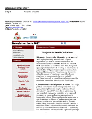 HOLLINGSWORTH, HOLLY
Subject:                         Newsletter June 2012




From: Hispanic Chamber Cincinnati USA [mailto:office@hispanicchambercincinnati.ccsend.com] On Behalf Of Hispanic
Chamber Cincinnati USA
Sent: Monday, June 25, 2012 1:02 PM
To: mark.romito@att.com
Subject: Newsletter June 2012




           Newsletter June 2012
           In This Issue                          Message from the President
           Networking Meeting

           Member News                                   Festejemos los World Choir Games!
           Explore the Chamber

           Calendar and Events                    Hispanics Avanzando Hispanics great success!
                                                  Working in partnership with this sister Hispanic
           Quick Links
                                                  organization via the H-100 initiative and under the
                                                  incredible leadership of Lourdes Blanco and Michael
                 Hispanic Chamber                 Beck we were able to coordinate more than 200 Spanish
                  Cincinnati USA                  speaking volunteers that will be acting as "interpreters" in
                     website
                                                  support of the 15 Spanish speaking choirs coming from
                    Job Openings                  Spain and Latin America. This unique one-stop service
                                                  offered in support of creating a wonderful welcome
                    Opportunities                 experience in our community has been praised by
                     & Hot Deals                  everybody involved as a tangible contribution toward the
                    Hispanic Facts                anticipated outstanding success of this global event.

                         News                     Comprehensive Immigration Reform. In a tough
                                                  political year and in a crucial battleground state, once
                   Create your
              Online Brochure in our              again, attacking Hispanics may be used as a political
                Member Directory                  distraction by radicals!We hope this is not the case this
                                                  year since both presidential candidates have expressed
                  Be a part of our                their desire to pursue and support a comprehensive
               Facebook community                 immigration reform. The recent humanitarian decision to
                                                  stop deportation of children of undocumented workers
                                                  (Dream Act) has been received as a positive first step
                                                  toward fixing the complex immigration issue. Without a
                                                  doubt, this reform (which have been under discussion and
                                                  blocked by radical extremist for more than 12 years now)
                                                  will make America not only safer but significantly stronger
                                                               1
 