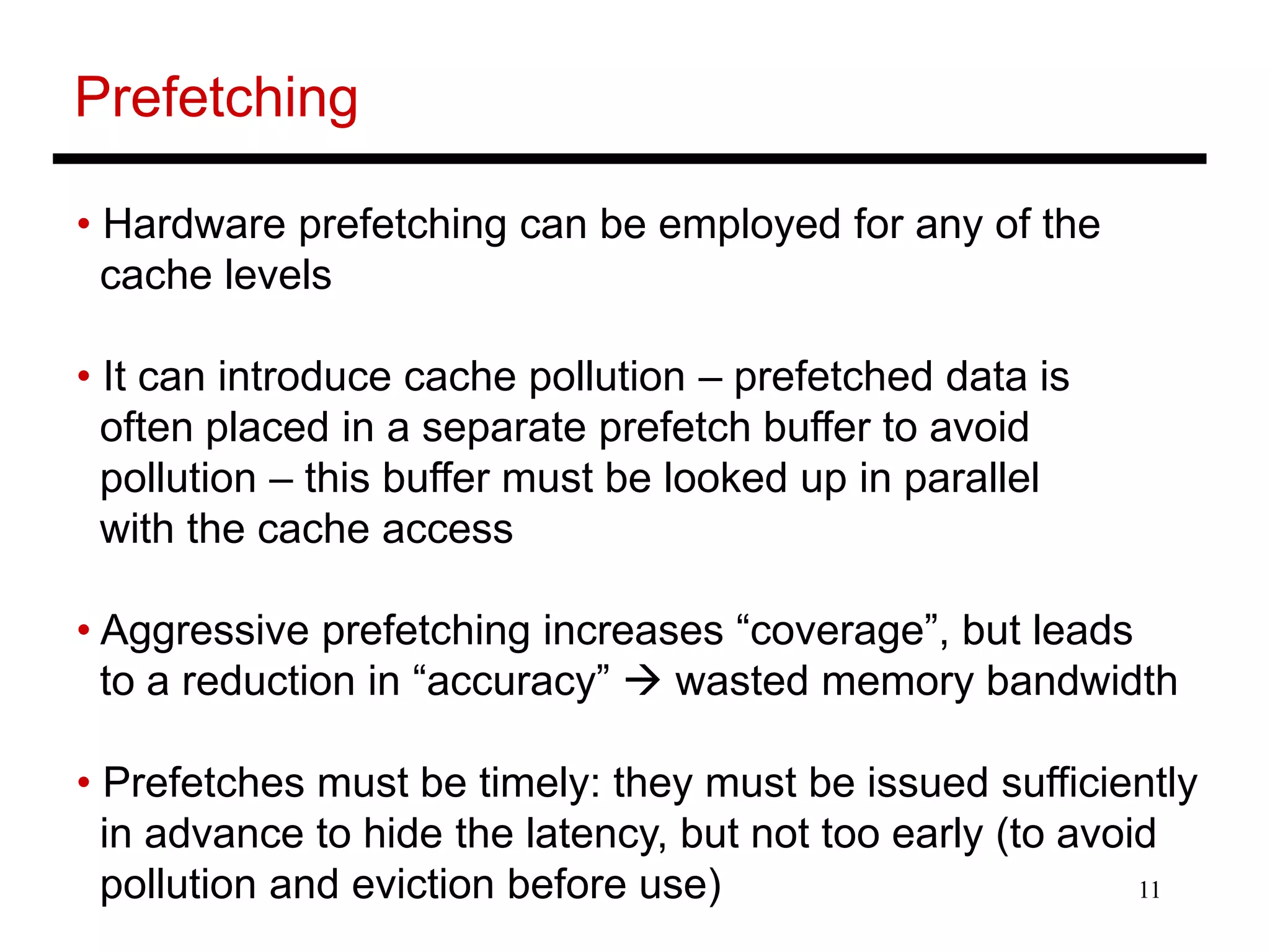 11
Prefetching
• Hardware prefetching can be employed for any of the
cache levels
• It can introduce cache pollution – prefetched data is
often placed in a separate prefetch buffer to avoid
pollution – this buffer must be looked up in parallel
with the cache access
• Aggressive prefetching increases “coverage”, but leads
to a reduction in “accuracy”  wasted memory bandwidth
• Prefetches must be timely: they must be issued sufficiently
in advance to hide the latency, but not too early (to avoid
pollution and eviction before use)
 