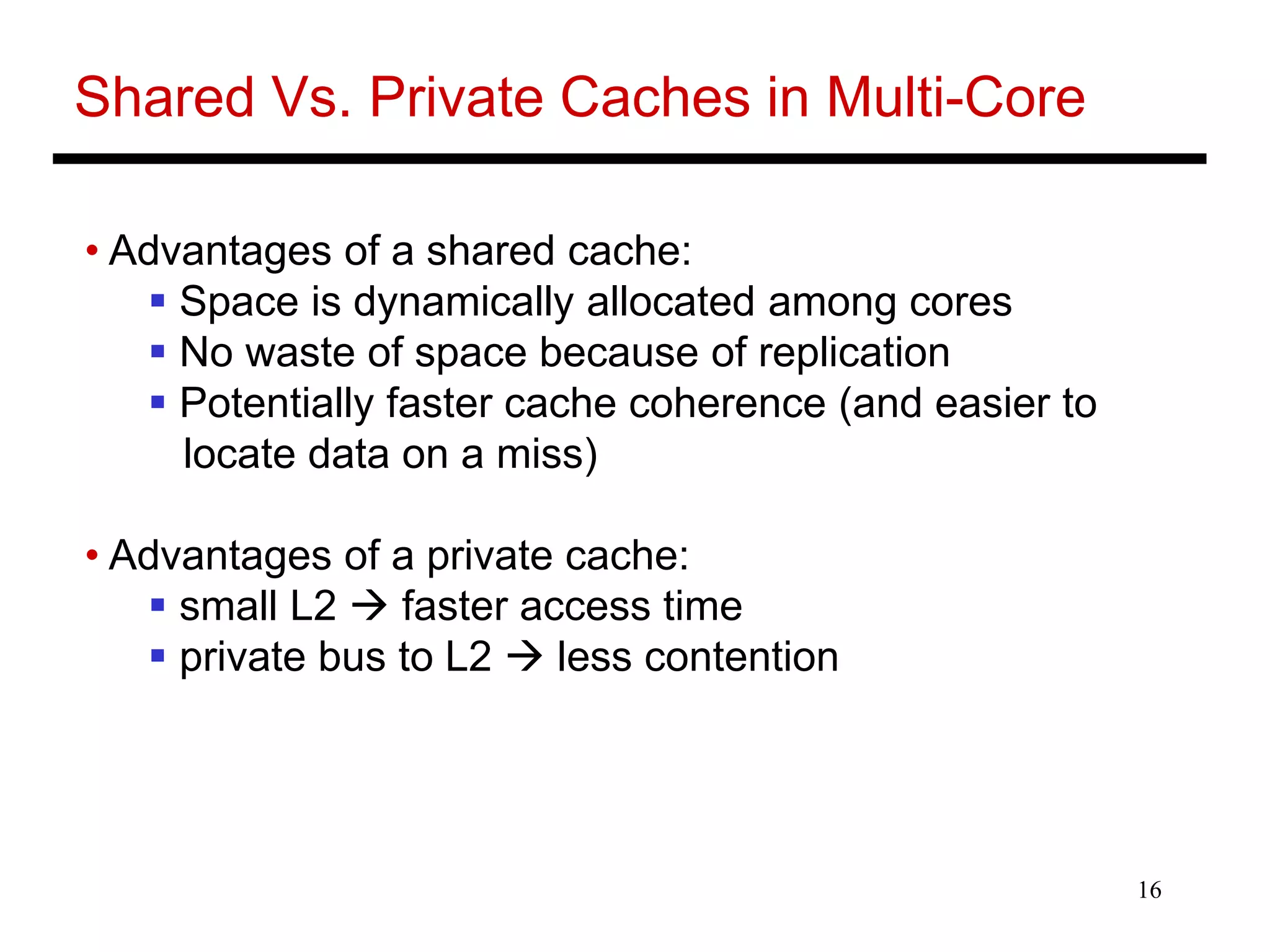 16
Shared Vs. Private Caches in Multi-Core
• Advantages of a shared cache:
 Space is dynamically allocated among cores
 No waste of space because of replication
 Potentially faster cache coherence (and easier to
locate data on a miss)
• Advantages of a private cache:
 small L2  faster access time
 private bus to L2  less contention
 