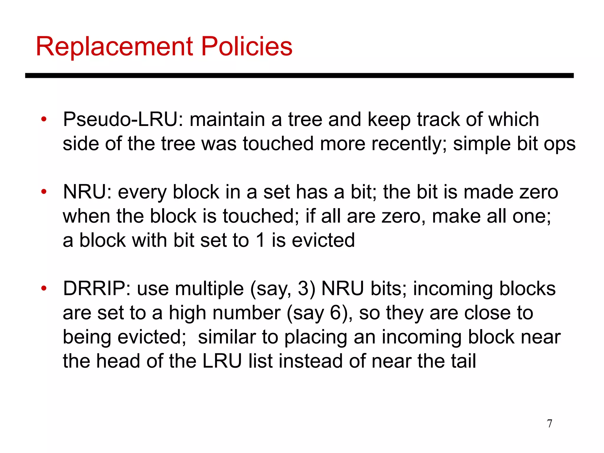 7
Replacement Policies
• Pseudo-LRU: maintain a tree and keep track of which
side of the tree was touched more recently; simple bit ops
• NRU: every block in a set has a bit; the bit is made zero
when the block is touched; if all are zero, make all one;
a block with bit set to 1 is evicted
• DRRIP: use multiple (say, 3) NRU bits; incoming blocks
are set to a high number (say 6), so they are close to
being evicted; similar to placing an incoming block near
the head of the LRU list instead of near the tail
 