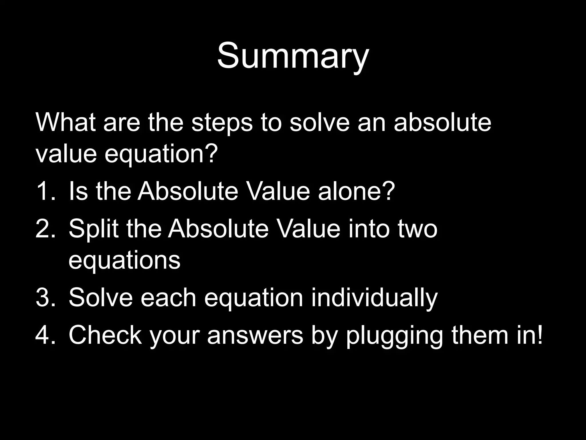 Summary
What are the steps to solve an absolute
value equation?
1. Is the Absolute Value alone?
2. Split the Absolute Value into two
   equations
3. Solve each equation individually
4. Check your answers by plugging them in!
 