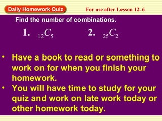 Daily Homework Quiz For use after Lesson 12. 6
Find the number of combinations.
1. 12C5 2. 25C2
• Have a book to read or something to
work on for when you finish your
homework.
• You will have time to study for your
quiz and work on late work today or
other homework today.
 