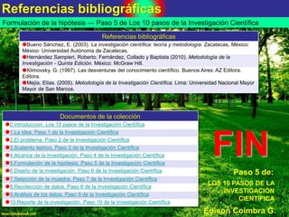 Referencias bibliográficas
18www.coimbraweb.com
Formulación de la hipótesis ― Paso 5 de Los 10 pasos de la Investigación Científica
FIN
Edison Coimbra G.
LOS 10 PASOS DE LA
INVESTIGACIÓN
CIENTÍFICA
Paso 5 de:
Referencias bibliográficas
Bueno Sánchez, E. (2003). La investigación científica: teoría y metodología. Zacatecas, México:
México: Universidad Autónoma de Zacatecas.
Hernández Sampieri, Roberto. Fernández, Collado y Baptista (2010). Metodología de la
Investigación - Quinta Edición. México: McGraw Hill.
Klimovsky, G. (1997). Las desventuras del conocimiento científico. Buenos Aires: AZ Editora.
Editora.
Mejía, Elías. (2005). Metodología de la Investigación Científica. Lima: Universidad Nacional Mayor
Mayor de San Marcos.
Documentos de la colección
0.Introduccion. Los 10 pasos de la Investigación Científica
1.La idea. Paso 1 de la Investigación Científica
2.El problema. Paso 2 de la Investigación Científica
3.Sustento teórico. Paso 3 de la Investigación Científica
4.Alcance de la investigación. Paso 4 de la Investigación Científica
5.Formulación de la hipótesis. Paso 5 de la Investigación Científica
6.Diseño de la investigación. Paso 6 de la Investigación Científica
7.Selección de la muestra. Paso 7 de la Investigación Científica
8.Recolección de datos. Paso 8 de la Investigación Científica
9.Análisis de los datos. Paso 9 de la Investigación Científica
10.Reporte de la investigación. Paso 10 de la Investigación Científica
 
