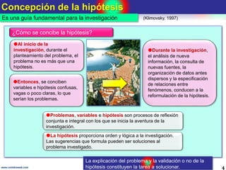 Concepción de la hipótesis
4www.coimbraweb.com
Es una guía fundamental para la investigación (Klimovsky, 1997)
¿Cómo se concibe la hipótesis?
Al inicio de la
investigación, durante el
planteamiento del problema, el
problema no es más que una
hipótesis.
Durante la investigación,
el análisis de nueva
información, la consulta de
nuevas fuentes, la
organización de datos antes
dispersos y la especificación
de relaciones entre
fenómenos, conducen a la
reformulación de la hipótesis.
La hipótesis proporciona orden y lógica a la investigación.
Las sugerencias que formula pueden ser soluciones al
problema investigado.
Problemas, variables e hipótesis son procesos de reflexión
conjunta e integral con los que se inicia la aventura de la
investigación.
Entonces, se conciben
variables e hipótesis confusas,
vagas o poco claras, lo que
serían los problemas.
La explicación del problema y la validación o no de la
hipótesis constituyen la tarea a solucionar.
 