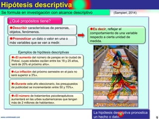 Hipótesis descriptiva
9www.coimbraweb.com
Se formula en investigación con alcance descriptivo
Describir características de personas,
objetos, fenómenos.
¿Qué propósitos tiene?
Pronosticar un dato o valor en una o
más variables que se van a medir.
Es decir, reflejar el
comportamiento de una variable
respecto a cierta unidad de
medida.
«El aumento del número de parejas en la ciudad de
Potosí, cuyas edades oscilan entre los 18 y 25 años,
será de 20% el próximo año».
Ejemplos de hipótesis descriptivas
«La inflación del próximo semestre en el país no
será superior a 3%».
«Durante este año eleccionario, los presupuestos
de publicidad se incrementarán entre 50 y 70%».
«El número de tratamientos psicoterapéuticos
aumentará en las urbes sudamericanas que tengan
más de 2 millones de habitantes».
La hipótesis descriptiva pronostica
un hecho o dato.
(Sampieri, 2014)
 