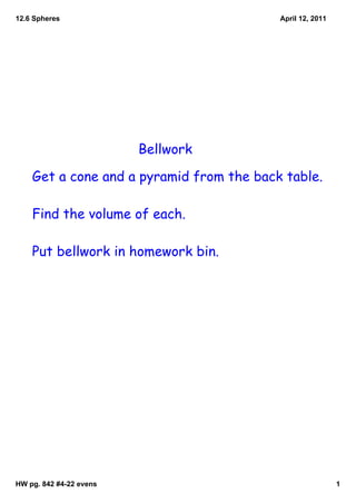 12.6 Spheres                              April 12, 2011




                         Bellwork

    Get a cone and a pyramid from the back table.

    Find the volume of each.

    Put bellwork in homework bin.




HW pg. 842 #4­22 evens                                     1
 