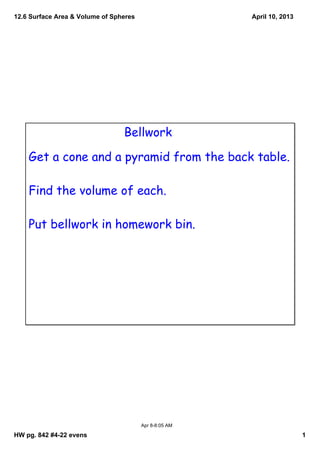12.6 Surface Area & Volume of Spheres                   April 10, 2013




                                 Bellwork

    Get a cone and a pyramid from the back table.

    Find the volume of each.

    Put bellwork in homework bin.




                                        Apr 8­8:05 AM

HW pg. 842 #4­22 evens                                                   1
 