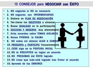 15 CONSEJOS para NEGOCIAR con ÉXITO
•   1. NO negocies si NO es necesario
•   2. NO negocies con INTERMEDIARIOS
•   3. Elabora un PLAN DE NEGOCIACIÓN
•   4. Ten claros los OBJETIVOS a alcanzar
•   5. Busca IGUALDAD en la participación
•   6. ESCUCHA Y OBSERVA muy atentamente
•   7. Evita acuerdos sobre TEMAS AISLADOS
•   8. Nunca PIERDAS la CALMA
•   9. NO cedas sin obtener ALGO A CAMBIO
•   10. PREGUNTA y PARTICIPA frecuentemente
•   11. CEDE algo en tu POSTURA INICAL
•   12. NO te PRECIPITES en lograr un acuerdo
•   13. NO PRESUMAS del ÉXITO logrado
•   14. NO creas que todo está logrado tras firmar el acuerdo
•   15. Aprende de tus ERRORES
 