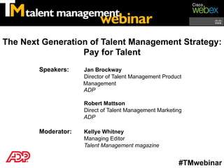 The Next Generation of Talent Management Strategy:
                  Pay for Talent
        Speakers:    Jan Brockway
                     Director of Talent Management Product
                     Management
                     ADP

                     Robert Mattson
                     Direct of Talent Management Marketing
                     ADP

        Moderator:   Kellye Whitney
                     Managing Editor
                     Talent Management magazine


                                                         #TMwebinar
 