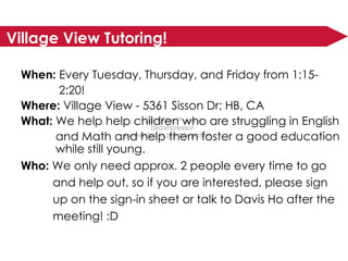 Village View Tutoring! When:  Every Tuesday, Thursday, and Friday from 1:15-   2:20! Where:  Village View - 5361 Sisson Dr; HB, CA What:  We help help children who are struggling in English  and Math and help them foster a good education  while still young. Who:  We only need approx. 2 people every time to go  and help out, so if you are interested, please sign  up on the sign-in sheet or talk to Davis Ho after the  meeting! :D 