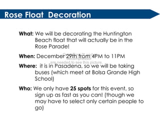Rose Float  Decoration What:  We will be decorating the Huntington Beach float that will actually be in the Rose Parade! When:  December 29th from 4PM to 11PM Where:  it is in Pasadena, so we will be taking buses (which meet at Bolsa Grande High School) Who:  We only have  25 spots  for this event, so sign up as fast as you can! (though we may have to select only certain people to go) 