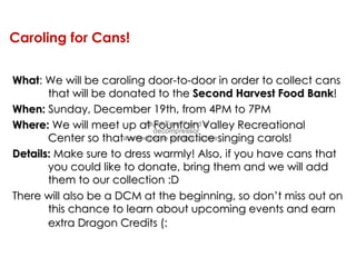 Caroling for Cans! What : We will be caroling door-to-door in order to collect cans that will be donated to the  Second Harvest Food Bank ! When:  Sunday, December 19th, from 4PM to 7PM Where:  We will meet up at Fountain Valley Recreational  Center so that we can practice singing carols!  Details:  Make sure to dress warmly! Also, if you have cans that you could like to donate, bring them and we will add them to our collection :D There will also be a DCM at the beginning, so don’t miss out on this chance to learn about upcoming events and earn extra Dragon Credits (:   