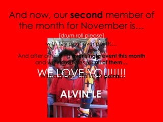 And now, our  second  member of the month for November is… [drum roll please] with the most ever points… WE LOVE YOU!!!!! And after attending  ever single event this month  and writing articles for  all of them… With a grand total of  21 points… ALVIN LE 