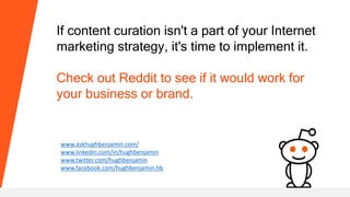 If content curation isn't a part of your Internet
marketing strategy, it's time to implement it.
Check out Reddit to see if it would work for
your business or brand.
www.askhughbenjamin.com/
www.linkedin.com/in/hughbenjamin
www.twitter.com/hughbenjamin
www.facebook.com/hughbenjamin.hb
 
