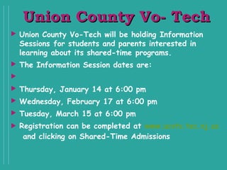 Union County Vo- TechUnion County Vo- Tech
 Union County Vo-Tech will be holding Information
Sessions for students and parents interested in
learning about its shared-time programs.  
 The Information Session dates are:
  
 Thursday, January 14 at 6:00 pm
 Wednesday, February 17 at 6:00 pm
 Tuesday, March 15 at 6:00 pm
 Registration can be completed at www.ucvts.tec.nj.us
 and clicking on Shared-Time Admissions
 