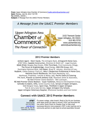 From: Upper Arlington Area Chamber of Commerce [mailto:admin@uachamber.org]
Sent: Monday, July 30, 2012 7:07 PM
To: KANDEL, DAVID L
Subject: A Message from the UAACC Premier Members



       A Message from the UAACC Premier Members




                                    2012 Premier Members
        Anthem Agent - Sherri Sands, The Arlington Bank, Arlingworth Home Care,
         AT&T Ohio, Capaldo Construction, Dinsmore & Shohl LLP - Legal Counsel,
       DOUG RYAN; Douglas Real Estate, Fifth Third Bank, First Community Village,
             The Forum at Knightsbridge, Good Energy, HHH CPA Group, LLC,
        Huntington National Bank, Info Depot, Bryan B. Johnson, Attorney at Law,
    KeyBank, Ladies Explorer Club LLC, Mary L Dauberman Professional In Home Care,
                  National Church Residences, Net Point Marketing, LLC,
          Newhouse, Prophater, Letcher & Moots, LLC, Pacific Eatery & Catering
        PNC Bank, Premier at Sawmill Athletic Club, Raymond James & Associates,
                     RE/MAX Premier Choice Realtors - Milt Lustnauer,
    RE/MAX Premier Choice Realtors - Susan Toothman, Resource Development Group,
        Schindler & Adams, CPAs, Scioto Country Club, Servpro of Upper Arlington,
               SGO Designer Glass, Sport Clips, ThisWeek in Upper Arlington
                 Tom & Jerry Auto Service, Upper Arlington City Schools,
         Upper Arlington Veterinary Hospital, Whetstone Gardens and Care Center


            Connect with UAACC 2012 Premier Members
                         AT&T        If a power outage, cyber breach, flood or fire hit your business,
                     David Kandel    what steps would you take to recover? AT&T just launched the
                    614 223-5652     free online ‘Quick Check for Disaster Prep’ to help small
                    www.att.com      businesses become more prepared. AT&T is also reaching out to
            150 E. Gay St., Rm 4A    community partners to plan back-to-school assemblies focused
             Columbus, OH 43215
 