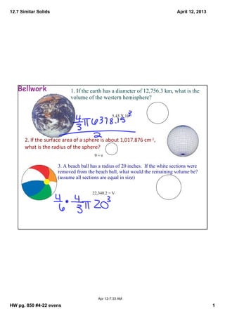 12.7 Similar Solids                                                              April 12, 2013




   Bellwork                 1. If the earth has a diameter of 12,756.3 km, what is the 
                            volume of the western hemisphere?


                                                  5.43 X 10 11




       2. If the surface area of a sphere is about 1,017.876 cm 2, 
       what is the radius of the sphere?
                                        9 = r

                      3. A beach ball has a radius of 20 inches.  If the white sections were 
                      removed from the beach ball, what would the remaining volume be?  
                      (assume all sections are equal in size)


                                       22,340.2 = V




                                          Apr 12­7:33 AM

HW pg. 850 #4­22 evens                                                                            1
 