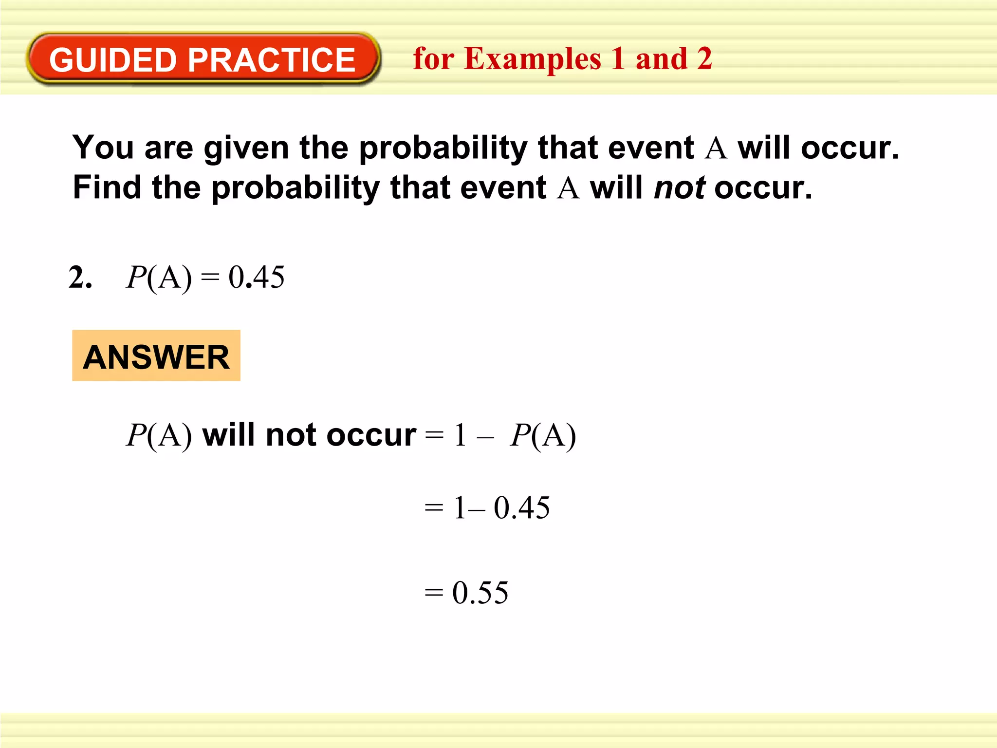 GUIDED PRACTICE for Examples 1 and 2 =   1– 0.45 = 0.55 You are given the probability that event  A  will occur.  Find the probability that event  A   will  not  occur. 2.  P (A)   = 0 . 45 ANSWER P (A)  will not occur   =   1 –  P (A) 
