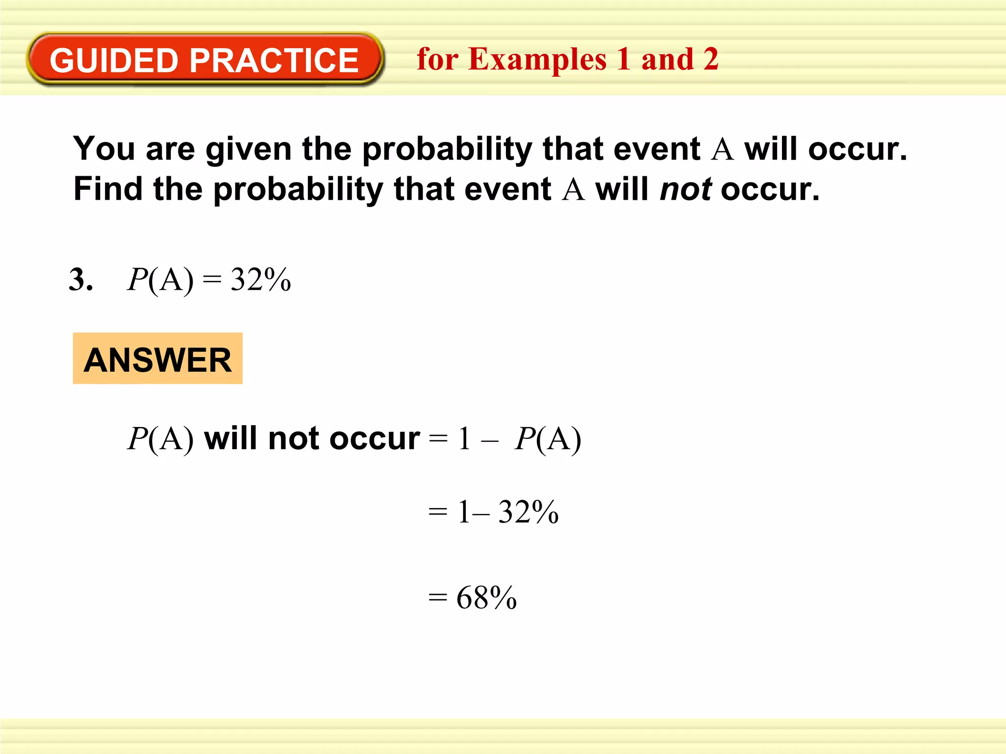 GUIDED PRACTICE for Examples 1 and 2 You are given the probability that event  A  will occur.  Find the probability that event  A   will  not  occur. 3.  P (A)   = 32% ANSWER P (A)  will not occur   =   1– 32% = 68% =   1 –  P (A) 