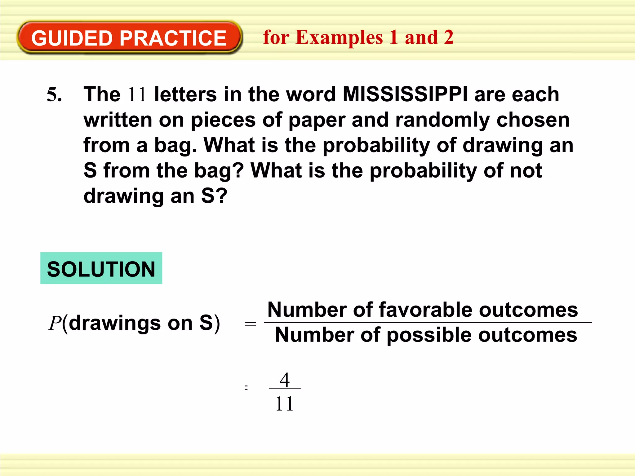 GUIDED PRACTICE for Examples 1 and 2 P ( drawings on S ) SOLUTION The  11  letters in the word MISSISSIPPI are each written on pieces of paper and randomly chosen from a bag. What is the probability of drawing an S   from the bag? What is the probability of not drawing an S? 5.  = 4 11 Number of favorable outcomes Number of possible outcomes = 