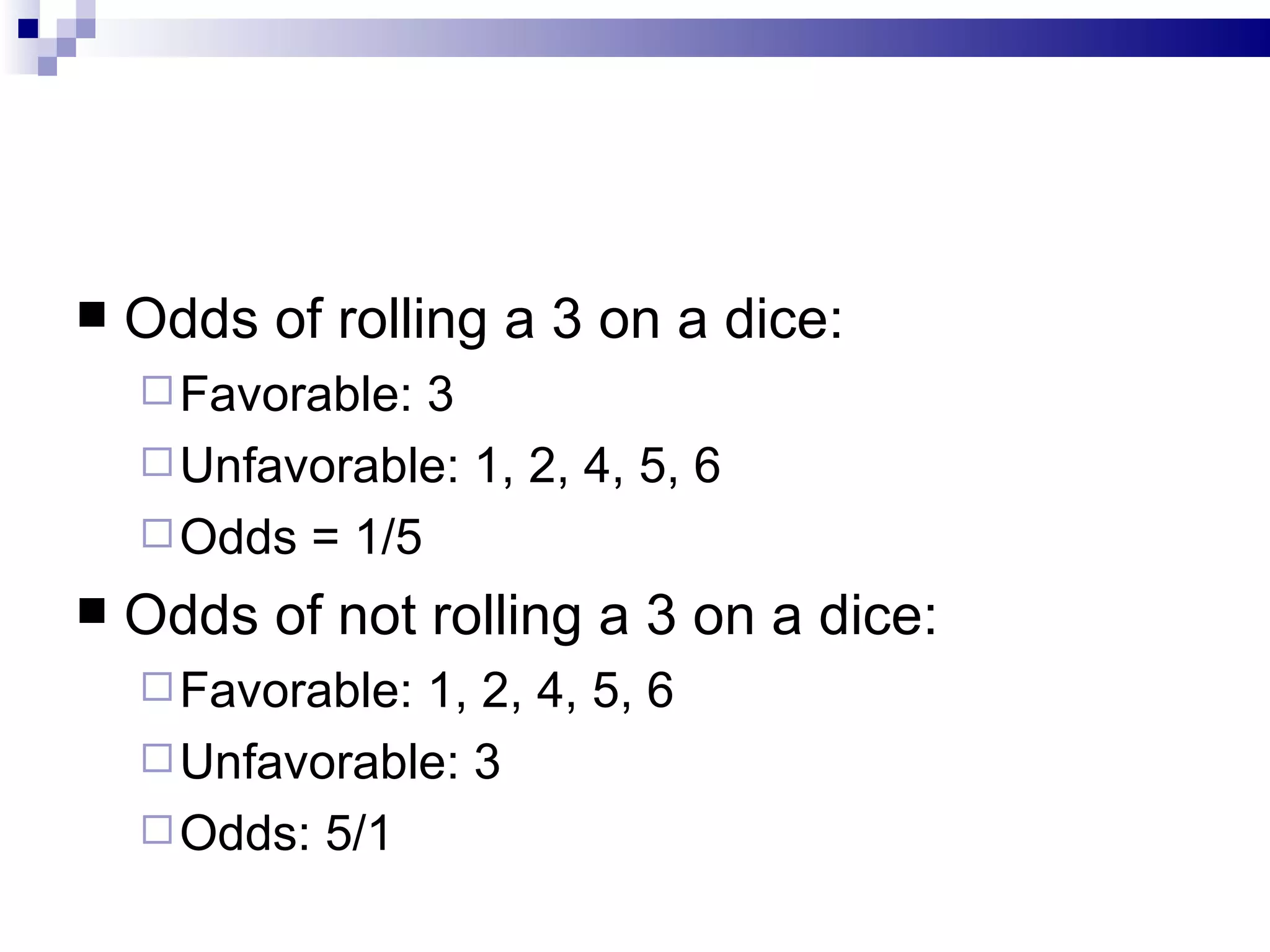 Odds of rolling a 3 on a dice: Favorable: 3 Unfavorable: 1, 2, 4, 5, 6 Odds = 1/5 Odds of not rolling a 3 on a dice: Favorable: 1, 2, 4, 5, 6 Unfavorable: 3 Odds: 5/1 