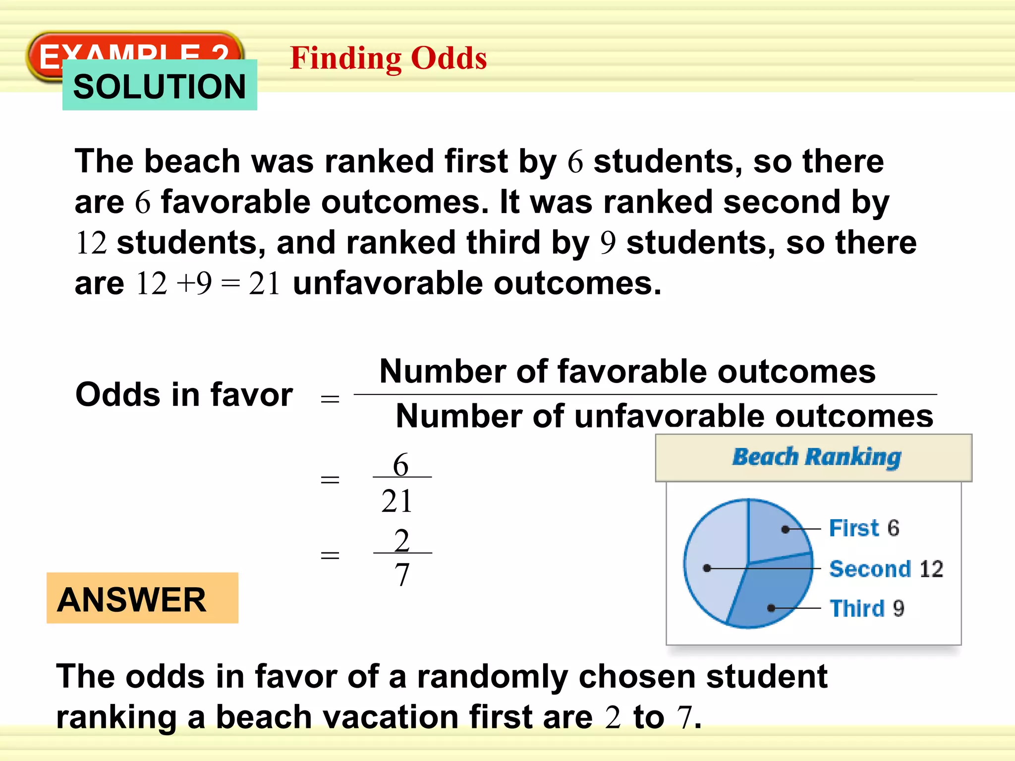 EXAMPLE 2 The beach was ranked first by  6  students, so there are  6  favorable outcomes. It was ranked second by  12   students, and ranked third by  9  students, so there are  12 +9 =   21  unfavorable outcomes.  Odds in favor  SOLUTION Finding Odds ANSWER The odds in favor of a randomly chosen student  ranking a beach vacation first are   2   to   7 . Number of unfavorable outcomes Number of favorable outcomes = = 6 21 = 2 7 