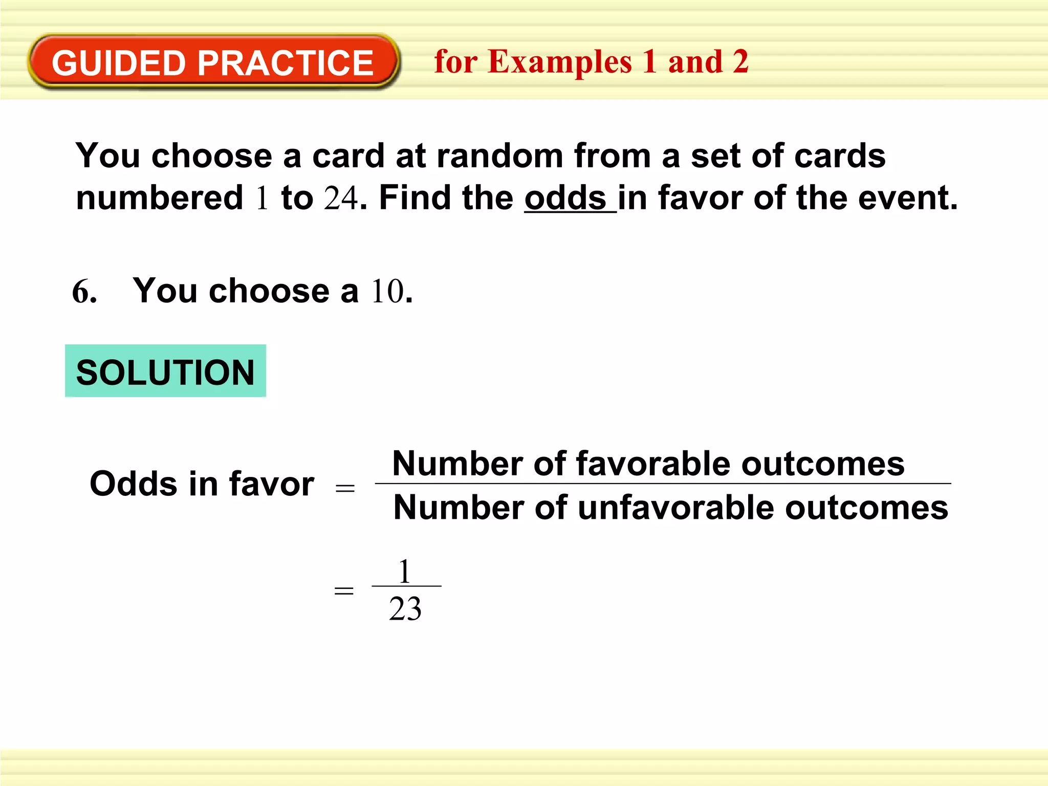 GUIDED PRACTICE for Examples 1 and 2 Odds in favor You choose a card at random from a set of cards  numbered  1  to  24 . Find the  odds  in favor of the event. SOLUTION 6.  You choose a  10 . = Number of unfavorable outcomes Number of favorable outcomes = 1 23 