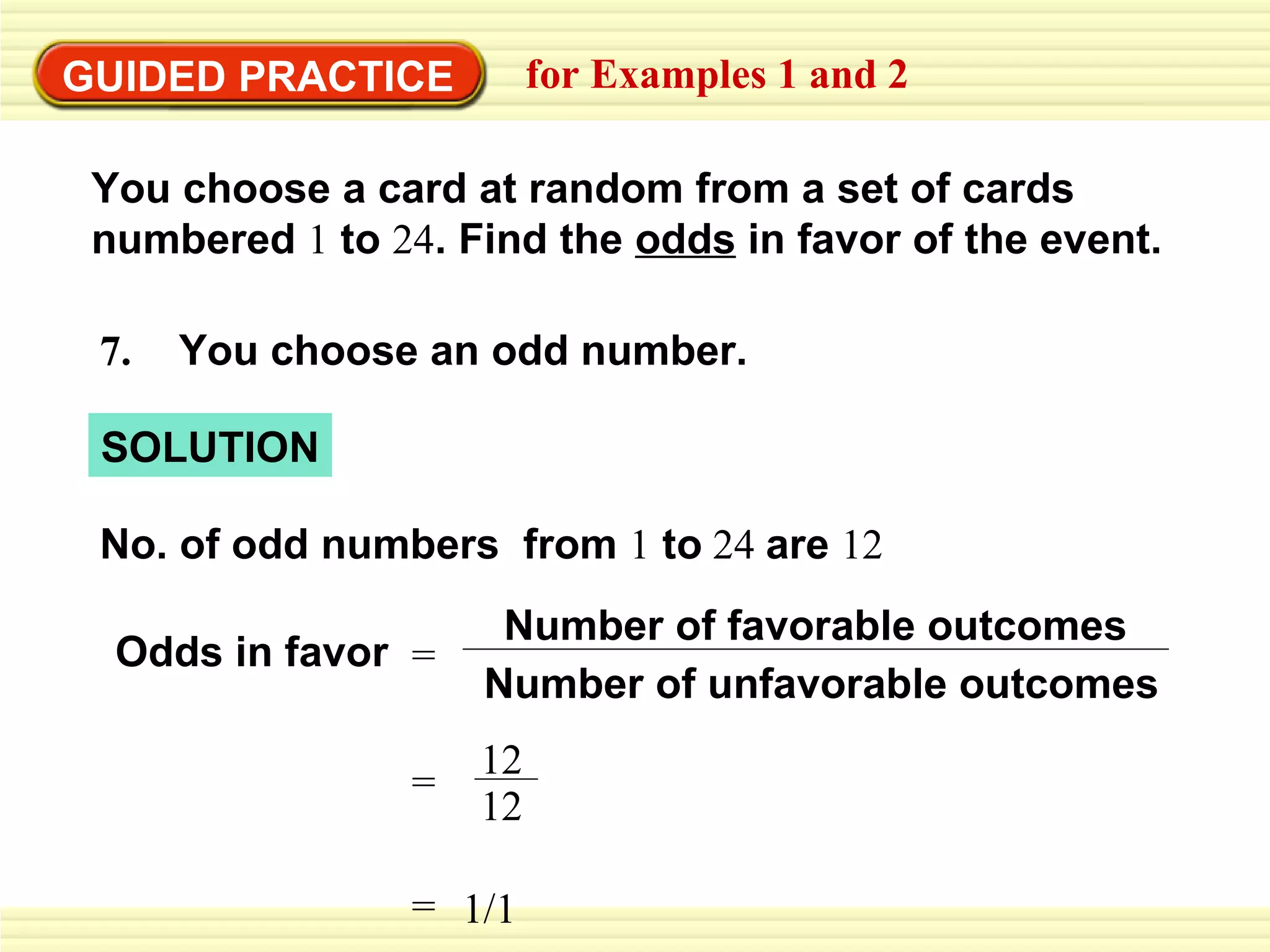 GUIDED PRACTICE for Examples 1 and 2 7.   You choose an odd number. Odds in favor No. of odd numbers  from  1  to  24  are  12 SOLUTION You choose a card at random from a set of cards  numbered  1  to  24 . Find the  odds  in favor of the event. = Number of unfavorable outcomes Number of favorable outcomes = 12 12 = 1/1 