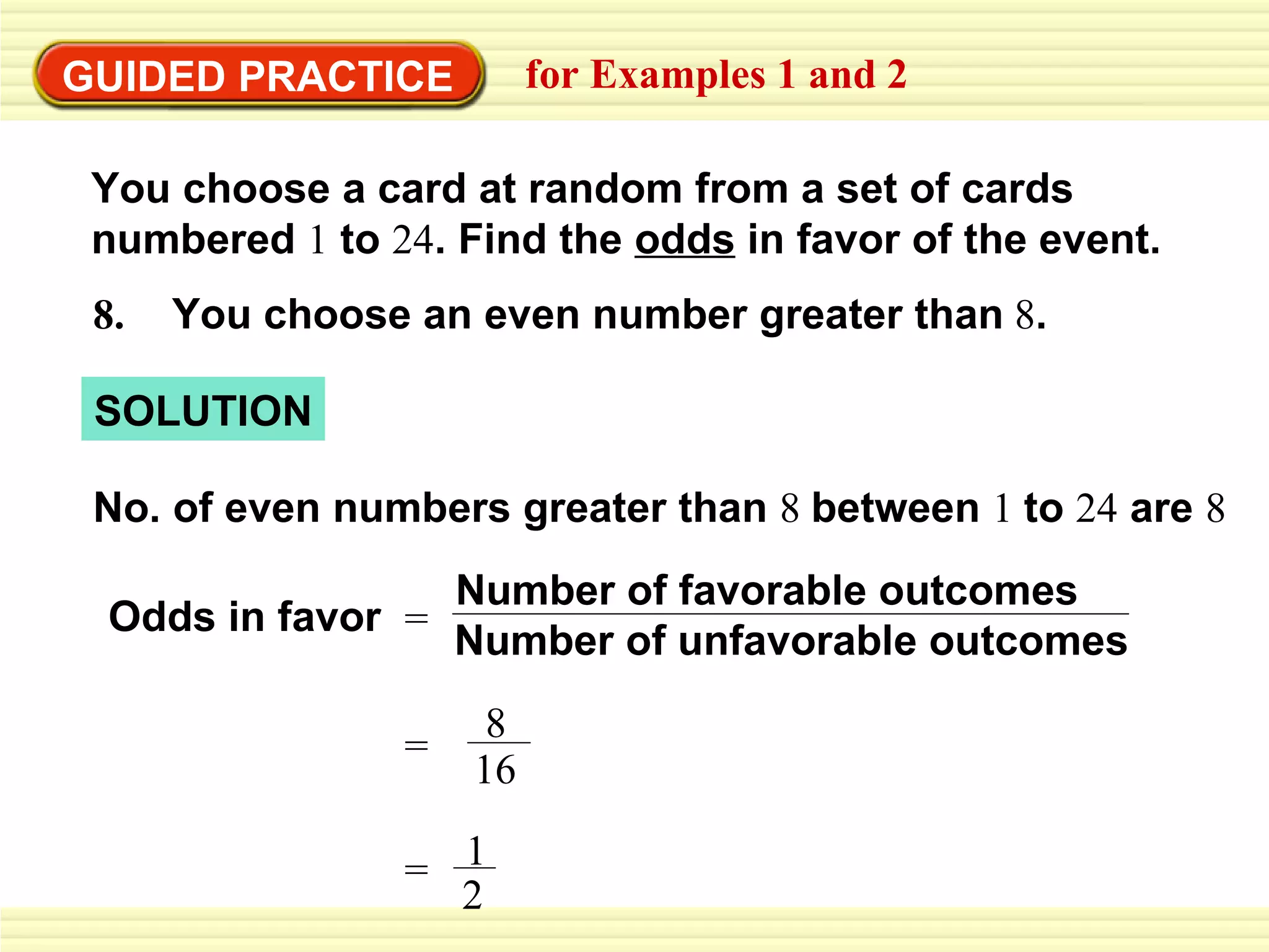 GUIDED PRACTICE for Examples 1 and 2 No. of even numbers greater than  8  between  1  to  24  are  8  Odds in favor 8.   You choose an even number greater than   8 . SOLUTION You choose a card at random from a set of cards  numbered  1  to  24 . Find the  odds  in favor of the event. = Number of unfavorable outcomes Number of favorable outcomes 1 2 = 8 16 = 