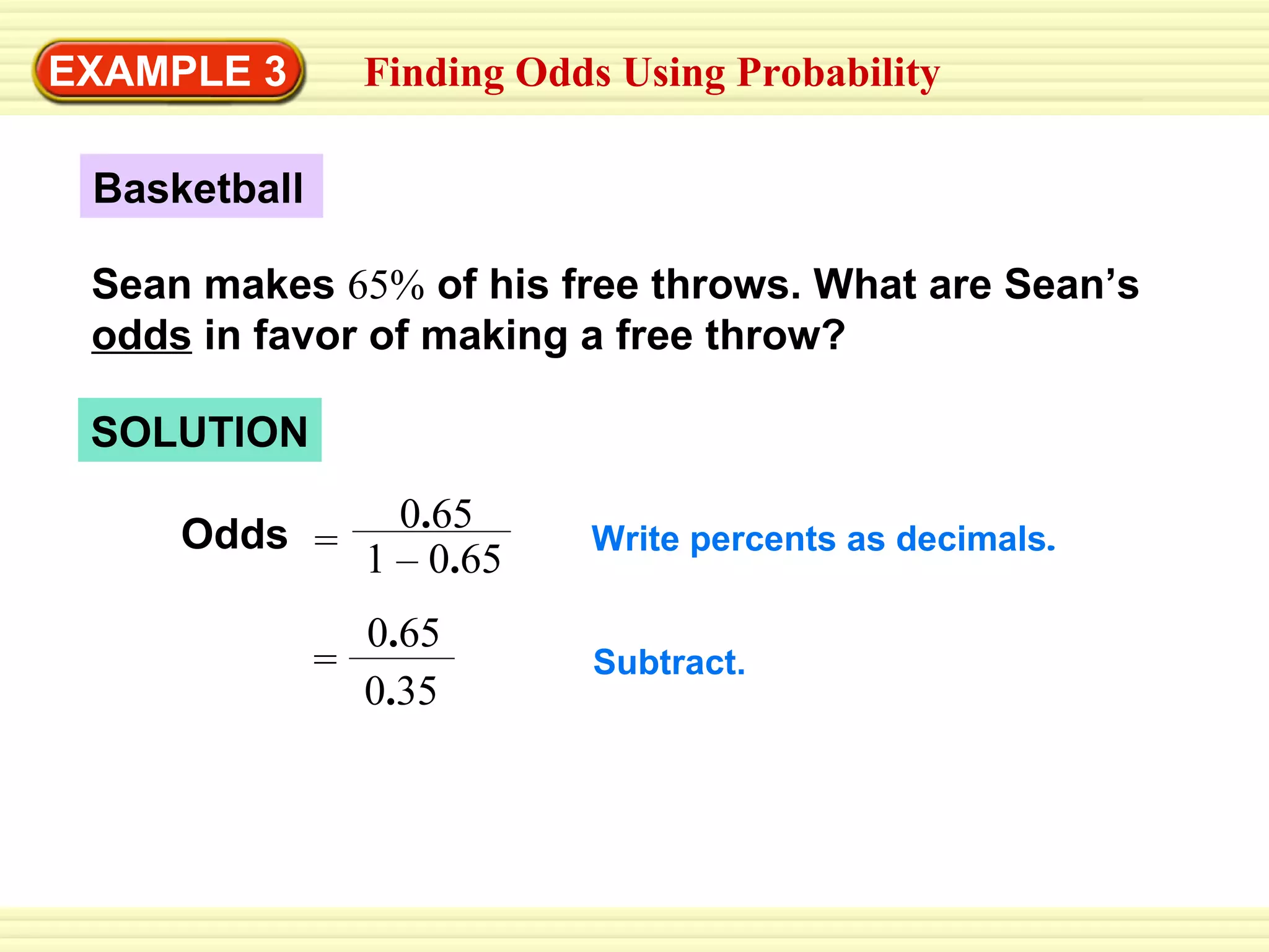 EXAMPLE 3 Finding Odds Using Probability Basketball Sean makes  65%  of his free throws. What are Sean’s  odds  in favor of making a free throw? SOLUTION Odds Write percents as decimals . Subtract. = 0 . 65 0 . 35 0 . 65 1 – 0 . 65 = 