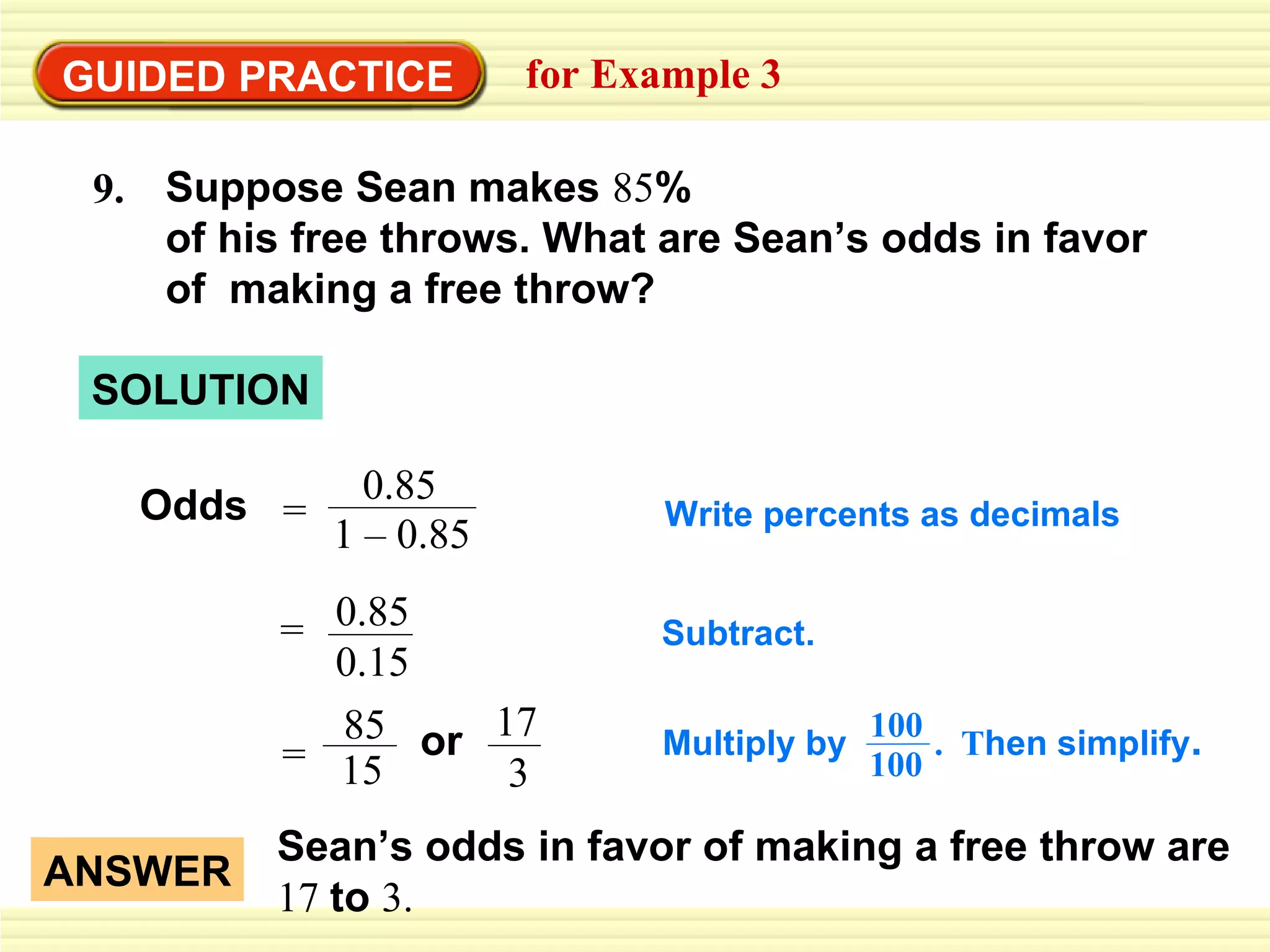 GUIDED PRACTICE for Example 3 Odds Subtract. Write percents as decimals SOLUTION ANSWER Sean’s odds in favor of making a free throw are  17  to  3. = 0.85 0.15 85 15 = 17 or 3 Suppose Sean makes  85 % of his free throws. What are Sean’s odds in favor of  making a free throw? 9. 0.85 1 – 0.85 = Multiply by  .  T hen simplify . 100 100 