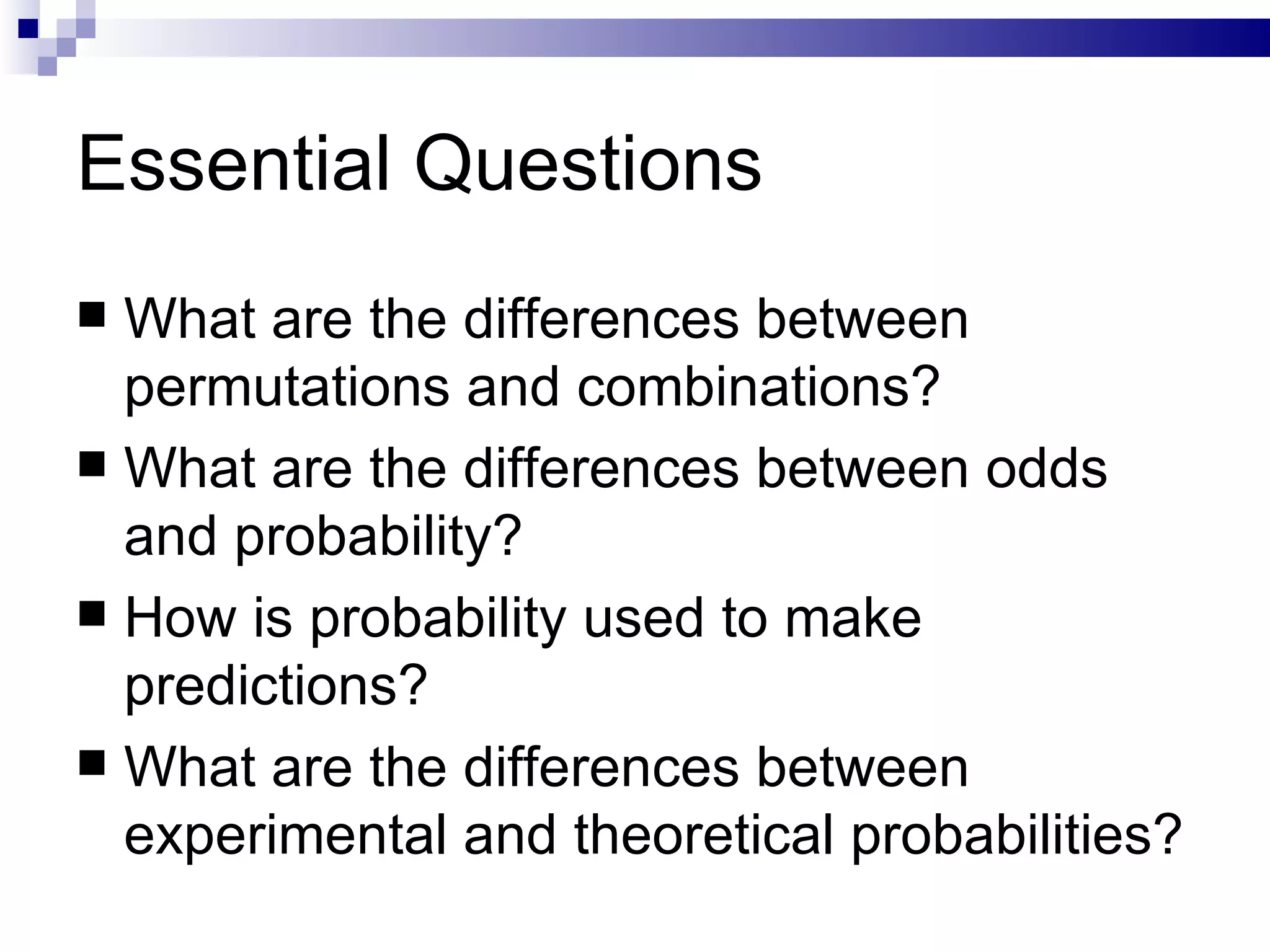 Essential Questions What are the differences between permutations and combinations? What are the differences between odds and probability? How is probability used to make predictions? What are the differences between experimental and theoretical probabilities? 
