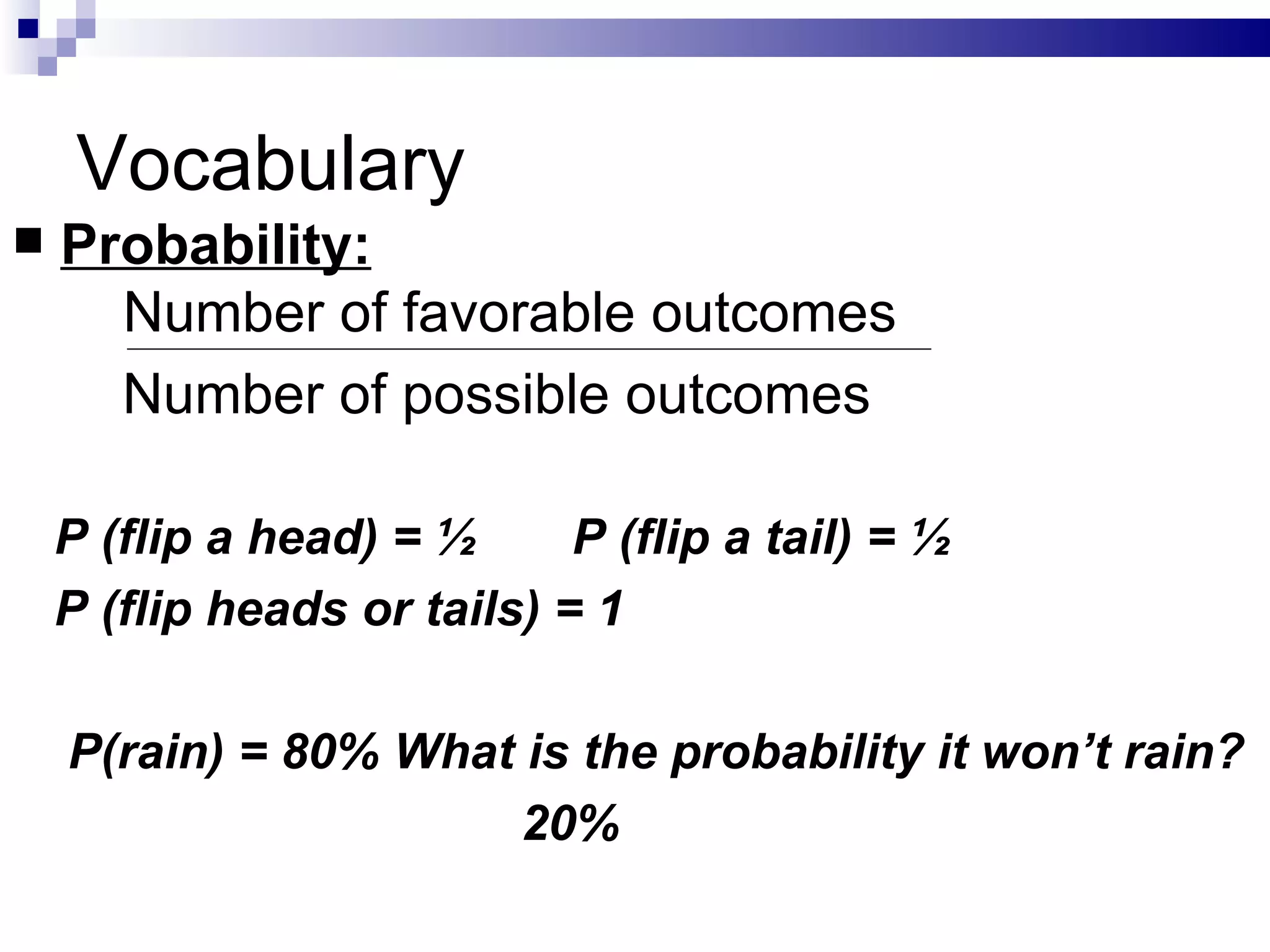 Vocabulary Probability:   Number of favorable outcomes Number of possible outcomes P (flip a head) = ½  P (flip a tail) = ½ P (flip heads or tails) = 1 P(rain) = 80% What is the probability it won’t rain? 20% 