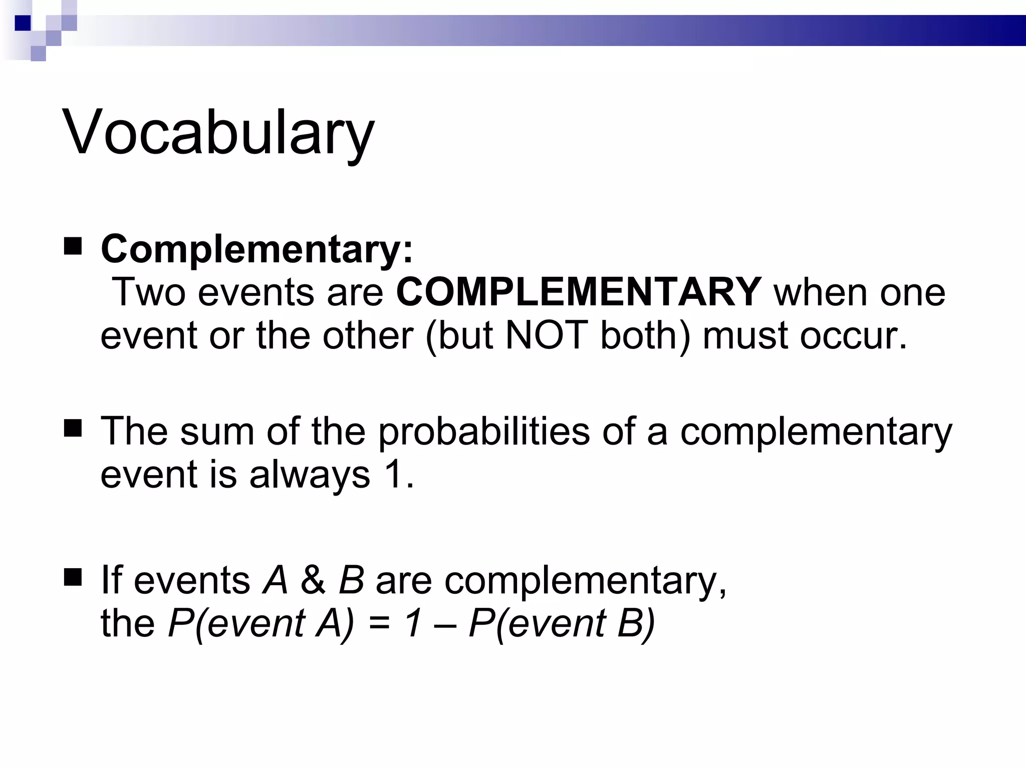 Vocabulary Complementary:  Two events are  COMPLEMENTARY  when one event or the other (but NOT both) must occur.  The sum of the probabilities of a complementary event is always 1. If events  A  &  B  are complementary,  the  P(event A) = 1 – P(event B) 