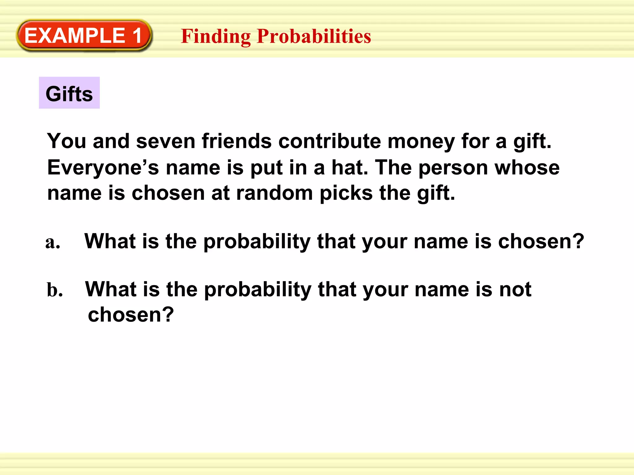 EXAMPLE 1 Finding Probabilities Gifts a.   What is the probability that your name is chosen? b.  What is the probability that your name is not  chosen? You and seven friends contribute money for a gift.  Everyone’s name is put in a hat. The person whose name is chosen at random picks the gift. 