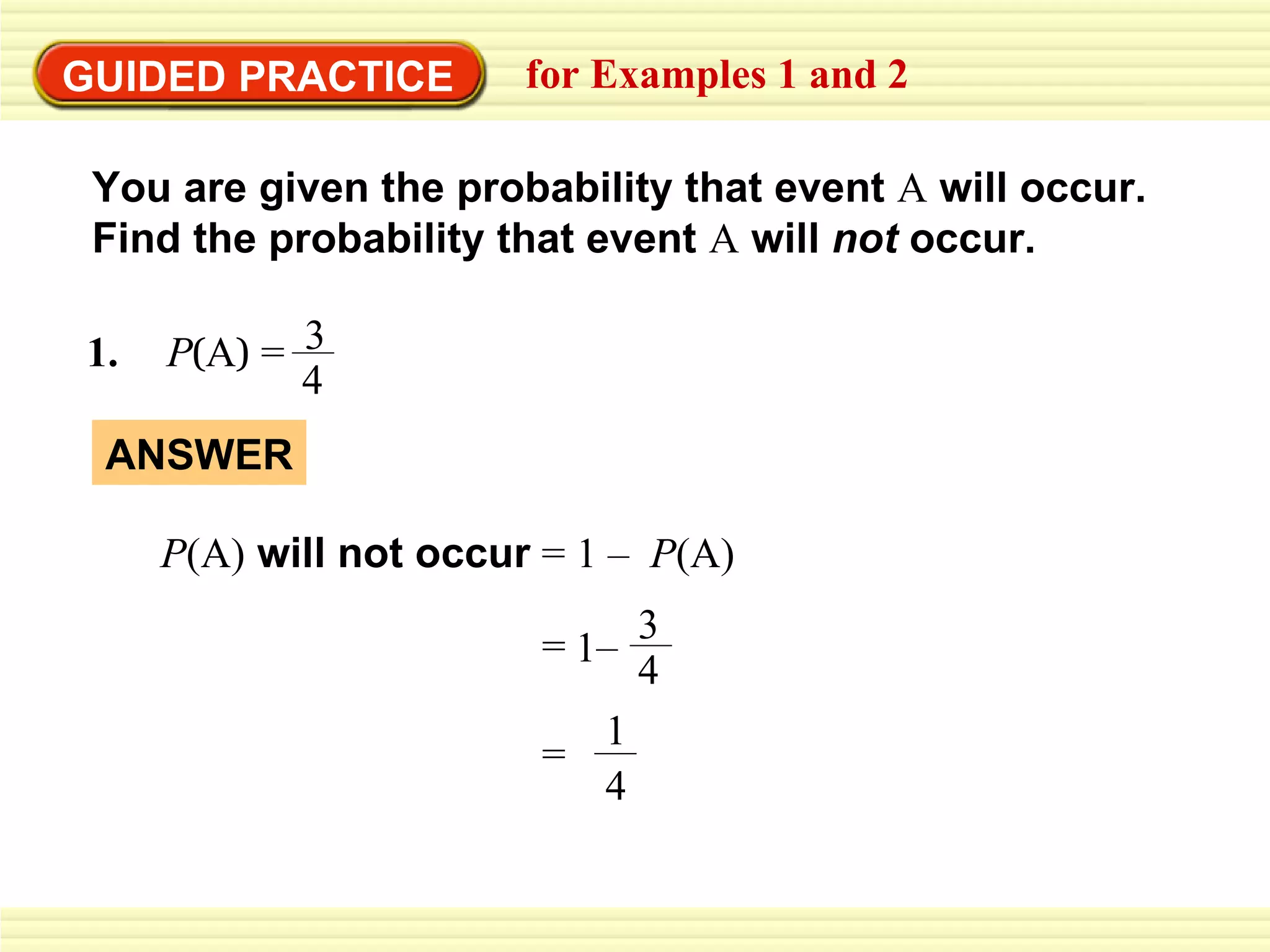 GUIDED PRACTICE for Examples 1 and 2 You are given the probability that event  A  will occur.  Find the probability that event  A   will  not  occur. ANSWER P (A)  will not occur   = 1 –  P (A) 1.   P ( A )   = 3 4 3 = 1 – 4 = 1 4 