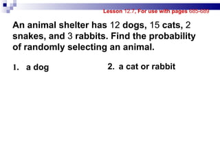 Lesson  12.7 , For use with pages  685-689 1.   a dog 2. a cat or rabbit An animal shelter has  12  dogs,  15  cats,  2  snakes, and  3  rabbits. Find the probability of randomly selecting an animal. 