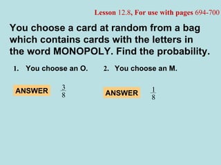 1.   You choose an O. 2. You choose an M. You choose a card at random from a bag which contains cards with the letters in the word MONOPOLY. Find the probability. Lesson  12.8 , For use with pages  694-700 ANSWER 3 8 ANSWER 1 8 