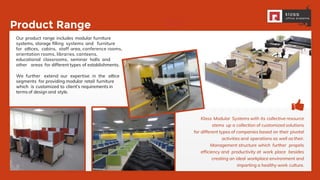 PRODUCT
RANGE:
Product Range
Our product range includes modular furniture
systems, storage ﬁlling systems and furniture
for oﬃces, cabins, staff area, conference rooms,
orientation rooms, libraries, canteens,
educational classrooms, seminar halls and
other areas for different types of establishments.
We further extend our expertise in the oﬃce
segments for providing modular retail furniture
which is customized to client’s requirements in
terms of design and style.
Klass Modular Systems with its collective resource
stems up a collection of customized solutions
for different types of companies based on their pivotal
activities and operations as well as their.
Management structure which further propels
efficiency and productivity at work place besides
creating an ideal workplace environment and
imparting a healthy work culture.
 