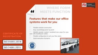 “Features that make our office
systems work for you
▪ Flexible modular construction
▪ Easy assemblage panel by panel
▪ Metallic powder coated / anodized race ways for easy
and safe handling for cables
▪ Flexible conﬁguration to suit your ﬂoor plans
▪ Quick execution of projects
6
WHERE FORM
MEETS FUNCTION
CERTIFICATE OF
REGISTRATION
 