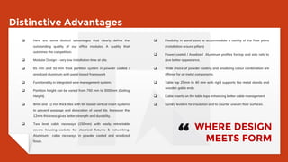 Distinctive Advantages
 Here are some distinct advantages that clearly define the
outstanding quality of our office modules. A quality that
outshines the competition.
 Modular Design – very low installation time at site.
 65 mm and 50 mm thick partition system in powder coated /
anodized aluminum with panel based framework
 Functionality in integrated wire management system.
 Partition height can be varied from 750 mm to 3000mm (Ceiling
Height).
 8mm and 12 mm thick tiles with tile based vertical insert systems
to prevent warpage and dislocation of panel tile. Moreover the
12mm thickness gives better strength and durability.
 Two level cable raceways (150mm) with easily retractable
covers housing sockets for electrical fixtures & networking.
Aluminum cable raceways in powder coated and anodized
finish.
 Flexibility in panel sizes to accommodate a variety of the floor plans
(installation around pillars)
 Power coated / Anodized Aluminum profiles for top and side rails to
give better appearance.
 Wide choice of powder coating and anodizing colour combination are
offered for all metal components.
 Table top 25mm to 40 mm with rigid supports like metal stands and
wooden gable ends.
 Cable inserts on the table tops enhancing better cable management
 Sundry levelers for insulation and to counter uneven floor surfaces.
WHERE DESIGN
MEETS FORM“
 