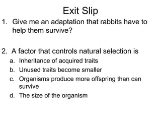 Exit Slip
1. Give me an adaptation that rabbits have to
help them survive?
2. A factor that controls natural selection is
a. Inheritance of acquired traits
b. Unused traits become smaller
c. Organisms produce more offspring than can
survive
d. The size of the organism

 