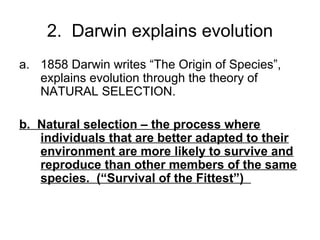 2. Darwin explains evolution
a. 1858 Darwin writes “The Origin of Species”,
explains evolution through the theory of
NATURAL SELECTION.
b. Natural selection – the process where
individuals that are better adapted to their
environment are more likely to survive and
reproduce than other members of the same
species. (“Survival of the Fittest”)

 