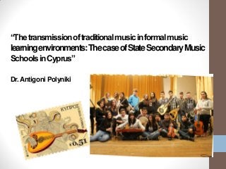 “Thetransmissionoftraditionalmusicinformalmusic
learningenvironments:ThecaseofStateSecondaryMusic
SchoolsinCyprus”
Dr.Antigoni Polyniki
 